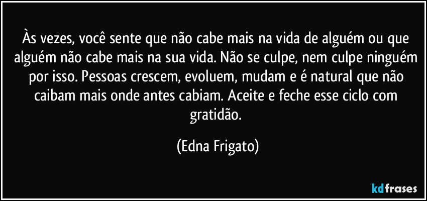 Às vezes, você  sente que não cabe mais na vida de alguém ou que alguém não cabe mais na sua vida. Não se culpe, nem culpe ninguém por isso. Pessoas crescem, evoluem, mudam e é natural que não caibam mais onde antes cabiam. Aceite e feche esse ciclo com gratidão. (Edna Frigato)