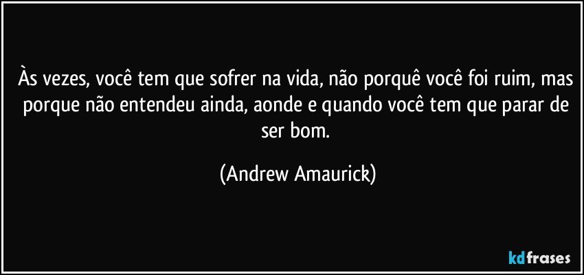 Às vezes, você tem que sofrer na vida, não porquê você foi ruim, mas porque não entendeu ainda, aonde e quando você tem que parar de ser bom. (Andrew Amaurick)