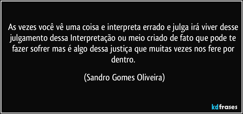 As vezes você vê uma coisa e interpreta errado e julga irá viver desse julgamento dessa Interpretação ou meio criado de fato que pode te fazer sofrer mas é algo dessa justiça que muitas vezes nos fere por dentro. (Sandro Gomes Oliveira)