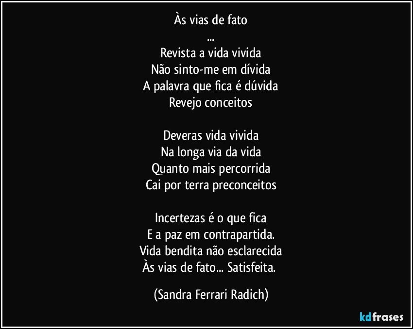 Às vias de fato
...
Revista a vida vivida
Não sinto-me em dívida
A palavra que fica é dúvida
Revejo conceitos

Deveras vida vivida
Na longa via da vida
Quanto mais percorrida
Cai por terra preconceitos

Incertezas é o que fica
E a paz em contrapartida.
Vida bendita não esclarecida
Às vias de fato... Satisfeita. (Sandra Ferrari Radich)