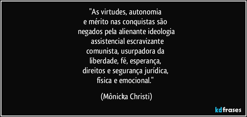 "As virtudes, autonomia 
e mérito nas conquistas são 
negados pela alienante ideologia
 assistencial escravizante
comunista, usurpadora da 
liberdade, fé, esperança, 
direitos e segurança jurídica, 
física e emocional." (Mônicka Christi)