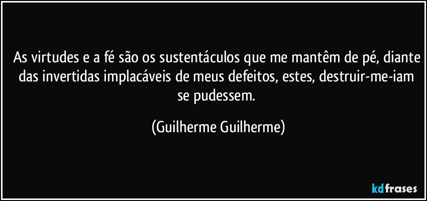 As virtudes e a fé são os sustentáculos que me mantêm de pé, diante das invertidas implacáveis de meus defeitos, estes, destruir-me-iam se pudessem. (Guilherme Guilherme)