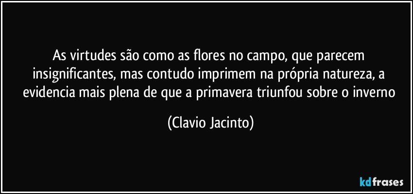 As virtudes são como as flores no campo, que parecem insignificantes, mas contudo imprimem na própria natureza, a evidencia mais plena de que a primavera triunfou sobre o inverno (Clavio Jacinto)