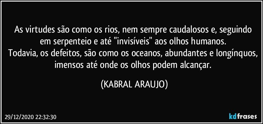 As virtudes são como os rios, nem sempre caudalosos e, seguindo em serpenteio e até "invisíveis" aos olhos humanos. 
Todavia, os defeitos, são como os oceanos, abundantes e longínquos, imensos até onde os olhos podem alcançar. (KABRAL ARAUJO)