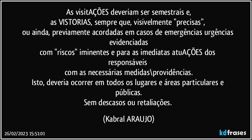 As visitAÇÕES deveriam ser semestrais e,
as VISTORIAS, sempre que, visivelmente "precisas", 
ou ainda, previamente acordadas em casos de emergências/urgências evidenciadas
com "riscos" iminentes e para as imediatas atuAÇÕES dos responsáveis 
com as necessárias medidas\providências.
Isto, deveria ocorrer em todos os lugares e áreas particulares e públicas.
Sem descasos ou retaliações. (KABRAL ARAUJO)