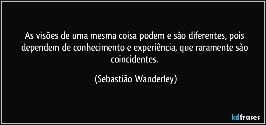 As visões de uma mesma coisa podem e são diferentes, pois dependem de conhecimento e experiência, que raramente são coincidentes. (Sebastião Wanderley)