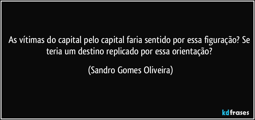 As vítimas do capital pelo capital faria sentido por essa figuração? Se teria um destino replicado por essa orientação? (Sandro Gomes Oliveira)