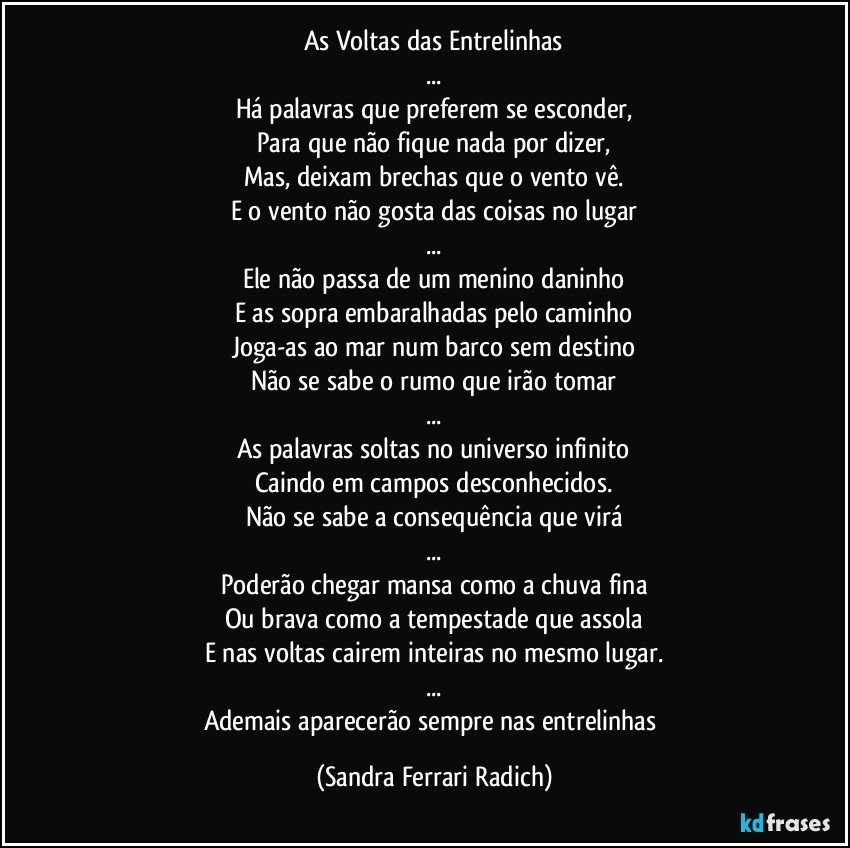 As Voltas das Entrelinhas
...
Há palavras que preferem se esconder,
Para que não fique nada por dizer,
Mas, deixam brechas que o vento vê.
E o vento não gosta das coisas no lugar
...
Ele não passa de um menino daninho
E as sopra embaralhadas pelo caminho
Joga-as ao mar num barco sem destino
Não se sabe o rumo que irão tomar
...
As palavras soltas no universo infinito
Caindo em campos desconhecidos.
Não se sabe a consequência que virá
...
Poderão chegar mansa como a chuva fina
Ou brava como a tempestade que assola
E nas voltas cairem inteiras no mesmo lugar.
...
Ademais aparecerão sempre nas entrelinhas (Sandra Ferrari Radich)