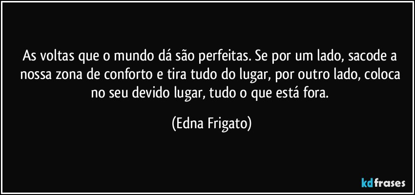 As voltas que o mundo dá são perfeitas. Se por um lado, sacode a nossa zona de conforto  e tira tudo do lugar, por outro lado, coloca no seu devido lugar, tudo o que está fora. (Edna Frigato)