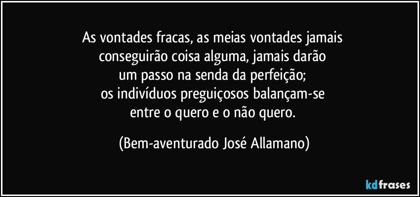 As vontades fracas, as meias vontades jamais 
conseguirão coisa alguma, jamais darão 
um passo na senda da perfeição; 
os indivíduos preguiçosos balançam-se 
entre o quero e o não quero. (Bem-aventurado José Allamano)