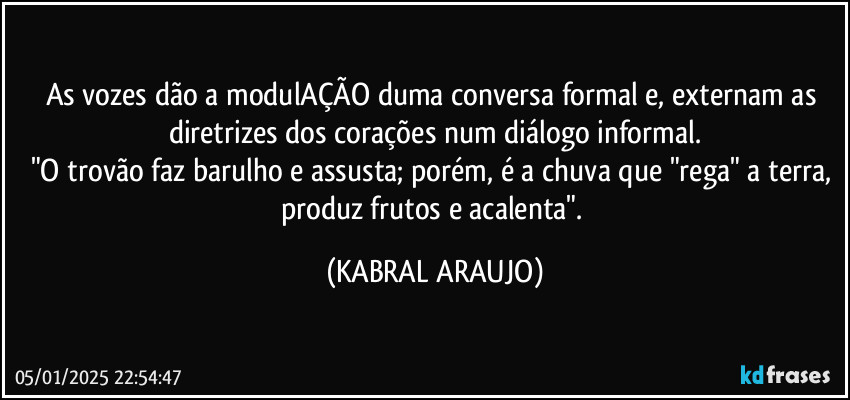 As vozes dão a modulAÇÃO duma conversa formal e, externam as diretrizes dos corações num diálogo informal.
"O trovão faz barulho e assusta; porém, é a chuva que "rega" a terra, produz frutos e acalenta". (KABRAL ARAUJO)