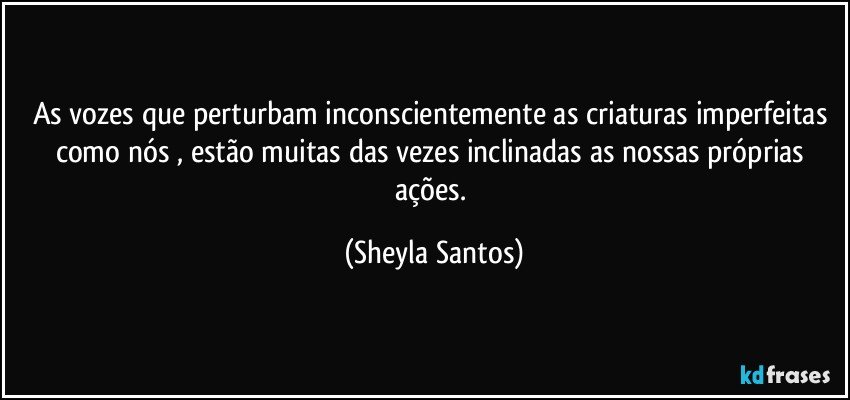 As vozes que perturbam inconscientemente as criaturas imperfeitas como nós , estão muitas das vezes inclinadas as nossas próprias ações. (Sheyla Santos)