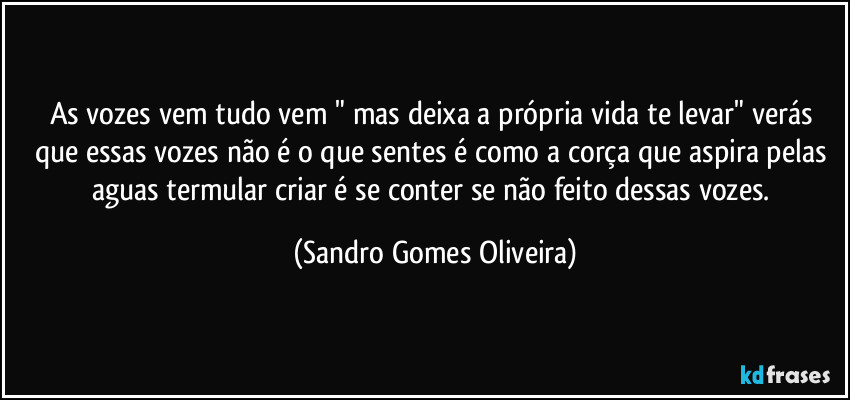 As vozes vem tudo vem " mas deixa a própria vida te levar" verás que essas vozes não é o que sentes é como a corça que aspira pelas aguas termular criar é se conter se não feito dessas vozes. (Sandro Gomes Oliveira)