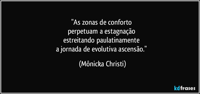 "As zonas de conforto
perpetuam a estagnação
estreitando paulatinamente
a jornada de evolutiva ascensão." (Mônicka Christi)