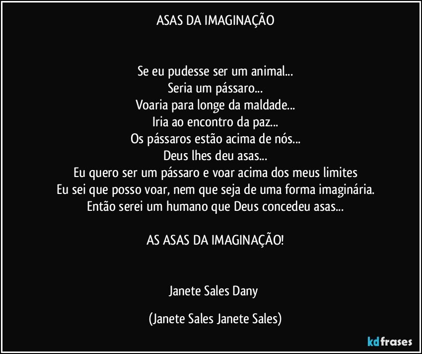 ASAS DA IMAGINAÇÃO


Se eu pudesse ser um animal...
Seria um pássaro...
Voaria para longe da maldade...
Iria ao encontro da paz...
Os pássaros estão acima de nós...
Deus lhes deu asas...
Eu quero ser um pássaro e voar acima dos meus limites
Eu sei que posso voar, nem que seja de uma forma imaginária.
Então serei um humano que Deus concedeu asas...

AS ASAS DA IMAGINAÇÃO!


Janete Sales Dany (Janete Sales Janete Sales)