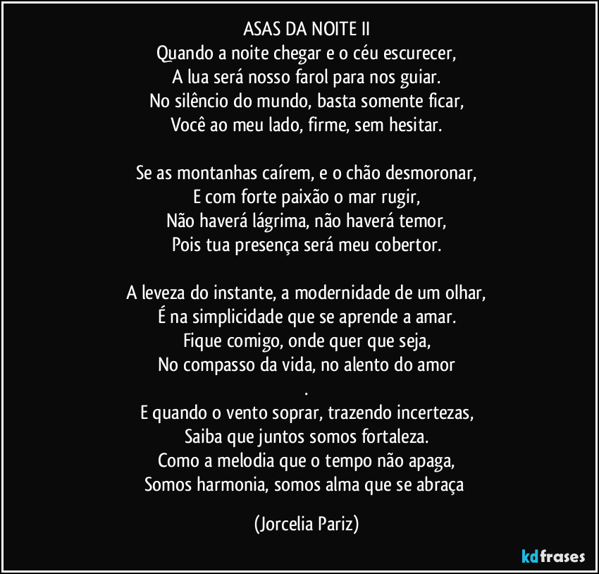 ASAS DA NOITE II
Quando a noite chegar e o céu escurecer,
A lua será nosso farol para nos guiar.
No silêncio do mundo, basta somente ficar,
Você ao meu lado, firme, sem hesitar.

Se as montanhas caírem, e o chão desmoronar,
E com forte paixão o mar rugir,
Não haverá lágrima, não haverá temor,
Pois tua presença será meu cobertor.

A leveza do instante, a modernidade de um olhar,
É na simplicidade que se aprende a amar.
Fique comigo, onde quer que seja,
No compasso da vida, no alento do amor
.
E quando o vento soprar, trazendo incertezas,
Saiba que juntos somos fortaleza.
Como a melodia que o tempo não apaga,
Somos harmonia, somos alma que se abraça (Jorcelia Pariz)