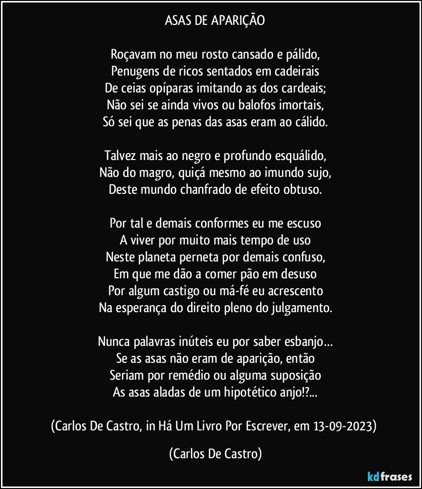 ASAS DE APARIÇÃO

Roçavam no meu rosto cansado e pálido,
Penugens de ricos sentados em cadeirais
De ceias opíparas imitando as dos cardeais;
Não sei se ainda vivos ou balofos imortais,
Só sei que as penas das asas eram ao cálido.

Talvez mais ao negro e profundo esquálido,
Não do magro, quiçá mesmo ao imundo sujo,
Deste mundo chanfrado de efeito obtuso.

Por tal e demais conformes eu me escuso
A viver por muito mais tempo de uso
Neste planeta perneta por demais confuso,
Em que me dão a comer pão em desuso
Por algum castigo ou má-fé eu acrescento
Na esperança do direito pleno do julgamento.

Nunca palavras inúteis eu por saber esbanjo…
Se as asas não eram de aparição, então
Seriam por remédio ou alguma suposição
As asas aladas de um hipotético anjo!?...

(Carlos De Castro, in Há Um Livro Por Escrever, em 13-09-2023) (Carlos De Castro)