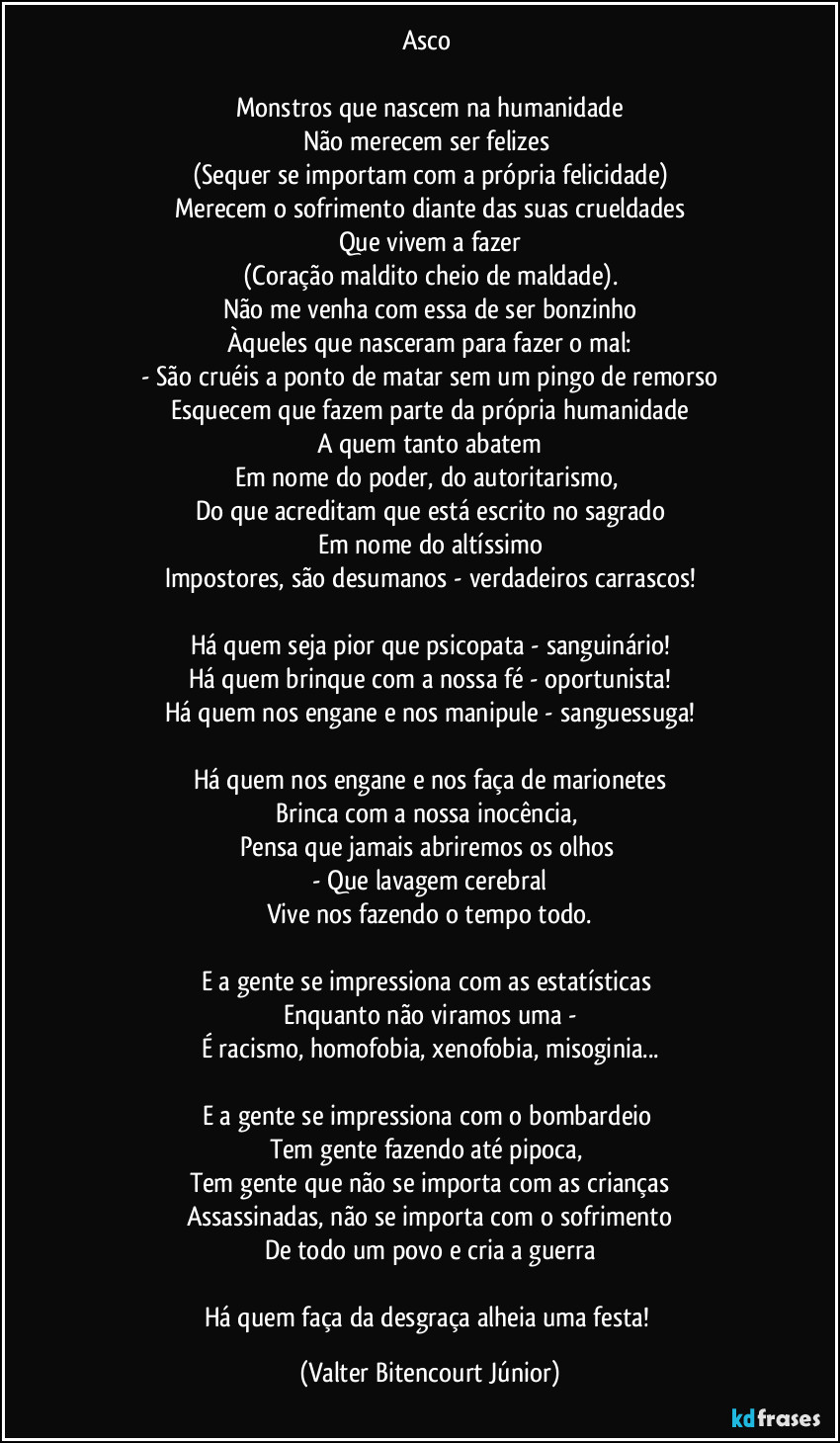 Asco 

Monstros que nascem na humanidade
Não merecem ser felizes 
(Sequer se importam com a própria felicidade)
Merecem o sofrimento diante das suas crueldades
Que vivem a fazer
(Coração maldito cheio de maldade).
Não me venha com essa de ser bonzinho
Àqueles que nasceram para fazer o mal:
-  São cruéis a ponto de matar sem um pingo de remorso
Esquecem que fazem parte da própria humanidade
A quem tanto abatem
Em nome do poder, do autoritarismo, 
Do que acreditam que está escrito no sagrado
Em nome do altíssimo
Impostores, são desumanos - verdadeiros carrascos!

Há quem seja pior que psicopata - sanguinário!
Há quem brinque com a nossa fé - oportunista!
Há quem nos engane e nos manipule - sanguessuga!

Há quem nos engane e nos faça de marionetes
Brinca com a nossa inocência, 
Pensa que jamais abriremos os olhos 
- Que lavagem cerebral
Vive nos fazendo o tempo todo.

E a gente se impressiona com as estatísticas 
Enquanto não viramos uma -
É racismo, homofobia, xenofobia, misoginia...

E a gente se impressiona com o bombardeio 
Tem gente fazendo até pipoca, 
Tem gente que não se importa com as crianças
Assassinadas, não se importa com o sofrimento
De todo um povo e cria a guerra

Há quem faça da desgraça alheia uma festa! (Valter Bitencourt Júnior)