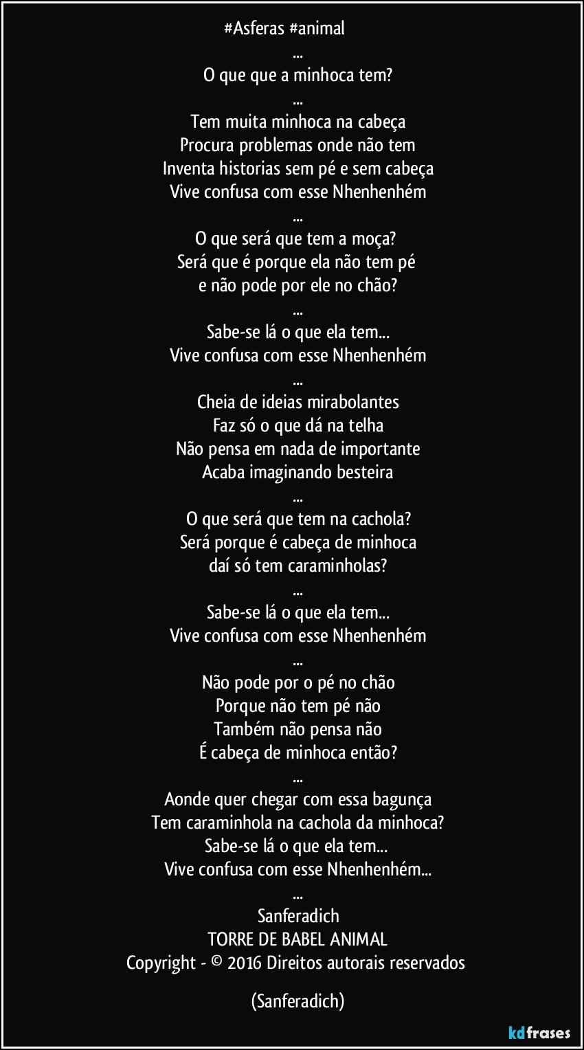 #Asferas #animal ♫♫♫♫♫
...
O que que a minhoca tem?
...
Tem muita minhoca na cabeça
Procura problemas onde não tem
Inventa historias sem pé e sem cabeça
Vive confusa com esse Nhenhenhém
...
O que será que tem a moça? 
Será que é porque ela não tem pé 
e não pode por ele no chão?
...
Sabe-se lá o que ela tem...
Vive confusa com esse Nhenhenhém
...
Cheia de ideias mirabolantes
Faz só o que dá na telha
Não pensa em nada de importante
Acaba imaginando besteira
...
O que será que tem na cachola?
Será porque é cabeça de minhoca
daí só tem caraminholas?
...
Sabe-se lá o que ela tem...
Vive confusa com esse Nhenhenhém
...
Não pode por o pé no chão
Porque não tem pé não
Também não pensa não
É cabeça de minhoca então?
...
Aonde quer chegar com essa bagunça
Tem caraminhola na cachola da minhoca?
Sabe-se lá o que ela tem... 
Vive confusa com esse Nhenhenhém...
...
Sanferadich
TORRE DE BABEL ANIMAL
Copyright - © 2016 Direitos autorais reservados (Sanferadich)