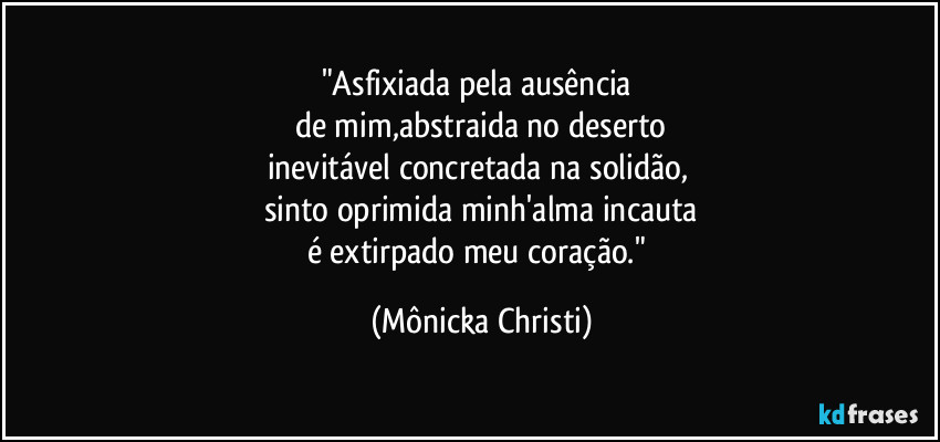 "Asfixiada pela ausência
de mim,abstraida no deserto
inevitável concretada na solidão,
sinto oprimida minh'alma incauta
é extirpado meu coração." (Mônicka Christi)