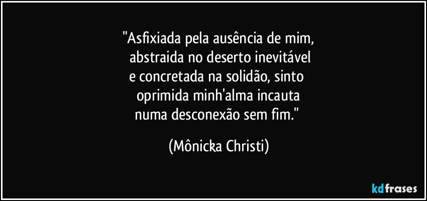 "Asfixiada pela ausência de mim,
abstraida no deserto inevitável
e concretada na solidão, sinto
oprimida minh'alma incauta
numa desconexão sem fim." (Mônicka Christi)