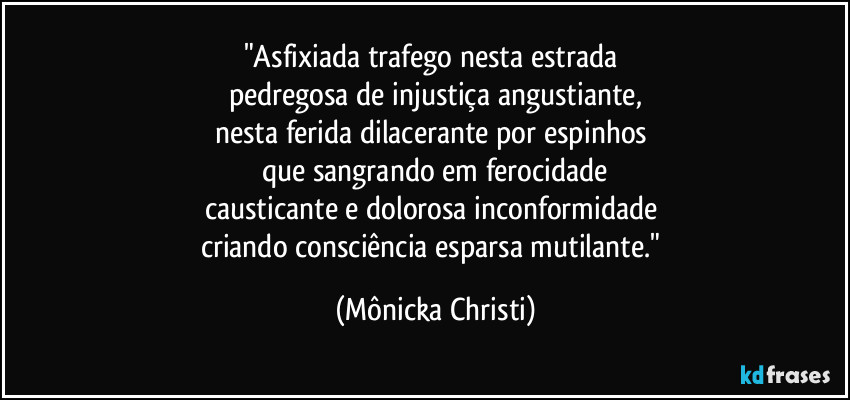 "Asfixiada trafego nesta estrada 
pedregosa de injustiça angustiante,
nesta ferida dilacerante por espinhos 
que sangrando em ferocidade
causticante e dolorosa inconformidade 
criando consciência esparsa mutilante." (Mônicka Christi)