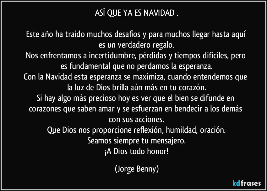 ASÍ QUE YA ES NAVIDAD .

Este año ha traído muchos desafíos y para muchos llegar hasta aquí es un verdadero regalo.
Nos enfrentamos a incertidumbre, pérdidas y tiempos difíciles, pero es fundamental que no perdamos la esperanza.
Con la Navidad esta esperanza se maximiza, cuando entendemos que la luz de Dios brilla aún más en tu corazón.
Si hay algo más precioso hoy es ver que el bien se difunde en corazones que saben amar y se esfuerzan en bendecir a los demás con sus acciones.
Que Dios nos proporcione reflexión, humildad, oración.
Seamos siempre tu mensajero.
 ¡A Dios todo honor! (Jorge Benny)