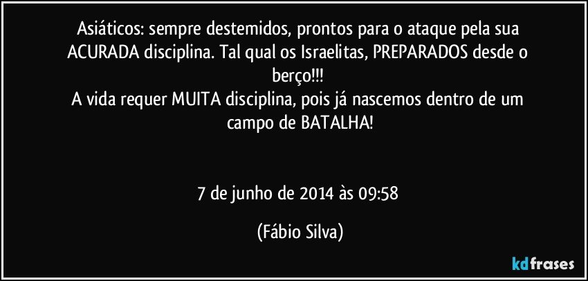 Asiáticos: sempre destemidos, prontos para o ataque pela sua ACURADA disciplina. Tal qual os Israelitas, PREPARADOS desde o berço!!! 
A vida requer MUITA disciplina, pois já nascemos dentro de um campo de BATALHA!


7 de junho de 2014 às 09:58 (Fábio Silva)