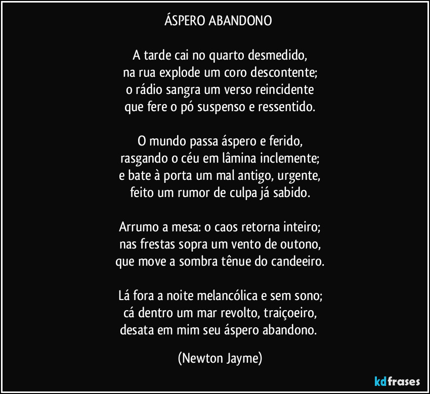ÁSPERO ABANDONO 

A tarde cai no quarto desmedido,
na rua explode um coro descontente;
o rádio sangra um verso reincidente
que fere o pó suspenso e ressentido.

O mundo passa áspero e ferido,
rasgando o céu em lâmina inclemente;
e bate à porta um mal antigo, urgente,
feito um rumor de culpa já sabido.

Arrumo a mesa: o caos retorna inteiro;
nas frestas sopra um vento de outono,
que move a sombra tênue do candeeiro.

Lá fora a noite melancólica e sem sono;
cá dentro um mar revolto, traiçoeiro,
desata em mim seu áspero abandono. (Newton Jayme)