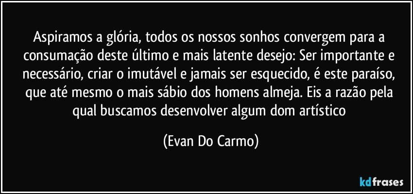 Aspiramos a glória, todos os nossos sonhos convergem para a consumação deste último e mais latente desejo: Ser importante e necessário, criar o imutável e jamais ser esquecido, é este paraíso, que até mesmo o mais sábio dos homens almeja. Eis a razão pela qual buscamos desenvolver algum dom artístico (Evan Do Carmo)