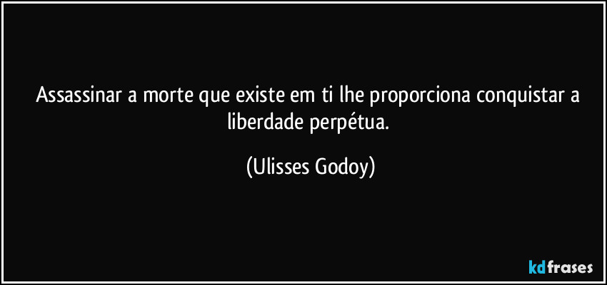 Assassinar a morte que existe em ti lhe proporciona conquistar a liberdade perpétua. (Ulisses Godoy)