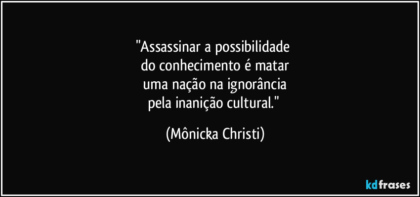 "Assassinar a possibilidade 
do conhecimento é matar
 uma nação na ignorância 
pela inanição cultural." (Mônicka Christi)