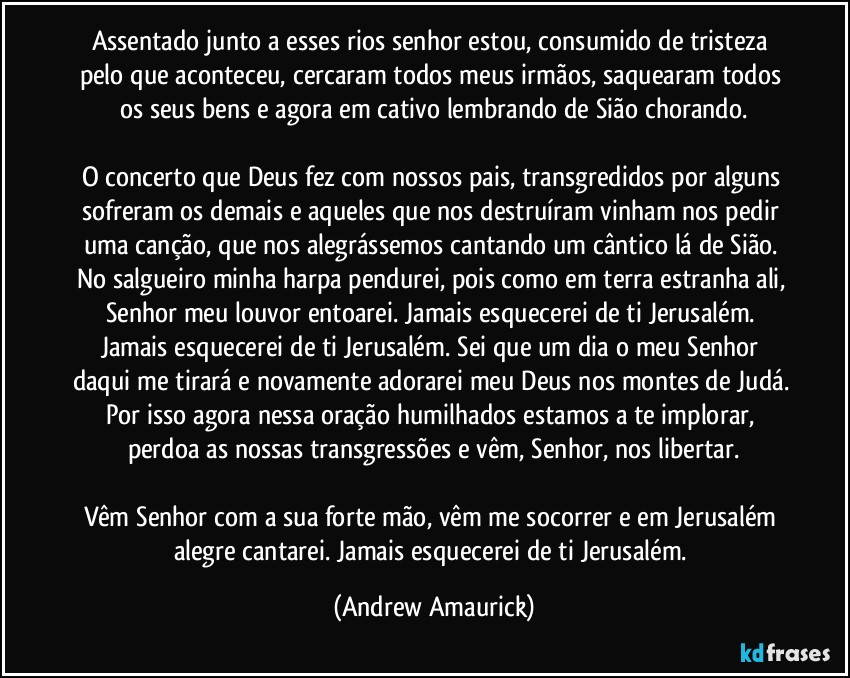 Assentado junto a esses rios senhor estou, consumido de tristeza pelo que aconteceu, cercaram todos meus irmãos, saquearam todos os seus bens e agora em cativo lembrando de Sião chorando.

O concerto que Deus fez com nossos pais, transgredidos por alguns sofreram os demais e aqueles que nos destruíram vinham nos pedir uma canção, que nos alegrássemos cantando um cântico lá de Sião. No salgueiro minha harpa pendurei, pois como em terra estranha ali, Senhor meu louvor entoarei. Jamais esquecerei de ti Jerusalém. Jamais esquecerei de ti Jerusalém. Sei que um dia o meu Senhor daqui me tirará e novamente adorarei meu Deus nos montes de Judá. Por isso agora nessa oração humilhados estamos a te implorar, perdoa as nossas transgressões e vêm, Senhor, nos libertar.

Vêm Senhor com a sua forte mão, vêm me socorrer e em Jerusalém alegre cantarei. Jamais esquecerei de ti Jerusalém. (Andrew Amaurick)