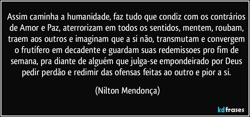 Assim caminha a humanidade, faz tudo que condiz com os contrários de Amor e Paz, aterrorizam em todos os sentidos, mentem, roubam, traem aos outros e imaginam que a si não, transmutam e convergem o frutífero em decadente e guardam suas redemissoes  pro fim de semana, pra diante de alguém que julga-se empondeirado por Deus pedir perdão e redimir das ofensas feitas ao outro e pior a si. (Nilton Mendonça)