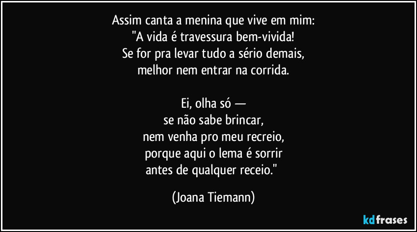 Assim canta a menina que vive em mim:
"A vida é travessura bem-vivida!
Se for pra levar tudo a sério demais,
melhor nem entrar na corrida.

Ei, olha só —
se não sabe brincar,
nem venha pro meu recreio,
porque aqui o lema é sorrir
antes de qualquer receio." (Joana Tiemann)