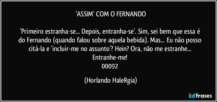 'ASSIM' COM O FERNANDO

'Primeiro estranha-se... Depois, entranha-se'. Sim, sei bem que essa é do Fernando (quando falou sobre aquela bebida). Mas... Eu não posso citá-la e 'incluir-me no assunto'? Hein? Ora, não me estranhe... Entranhe-me! 
00092 (Horlando HaleRgia)