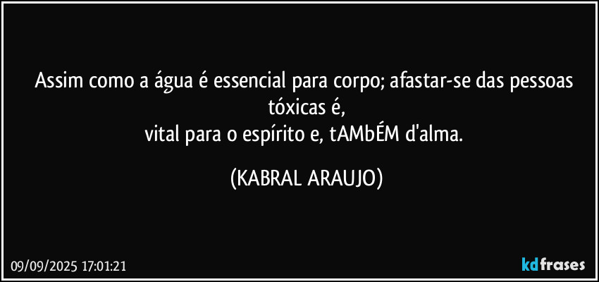 Assim como a água é essencial para corpo; afastar-se das pessoas tóxicas é,
vital para o espírito e, tAMbÉM d'alma. (KABRAL ARAUJO)