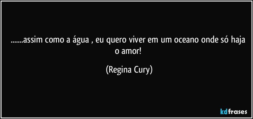 ...assim como a água ,  eu  quero viver em um oceano onde só haja o  amor! (Regina Cury)