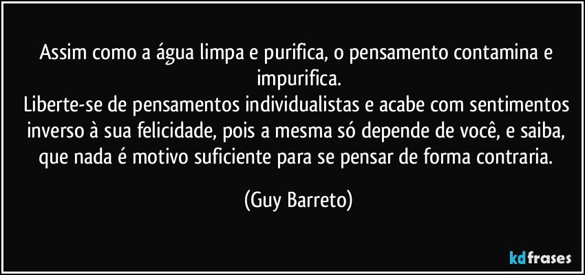 Assim como a água limpa e purifica, o pensamento contamina e impurifica.
Liberte-se de pensamentos individualistas e acabe com sentimentos inverso à sua felicidade, pois a mesma só depende de você, e saiba, que nada é motivo suficiente para se pensar de forma contraria. (Guy Barreto)