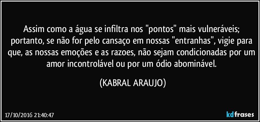 Assim como a água se infiltra nos "pontos" mais vulneráveis; portanto, se não for pelo cansaço em nossas "entranhas", vigie para que, as nossas emoções e as razoes, não sejam condicionadas por um amor incontrolável ou por um ódio abominável. (KABRAL ARAUJO)