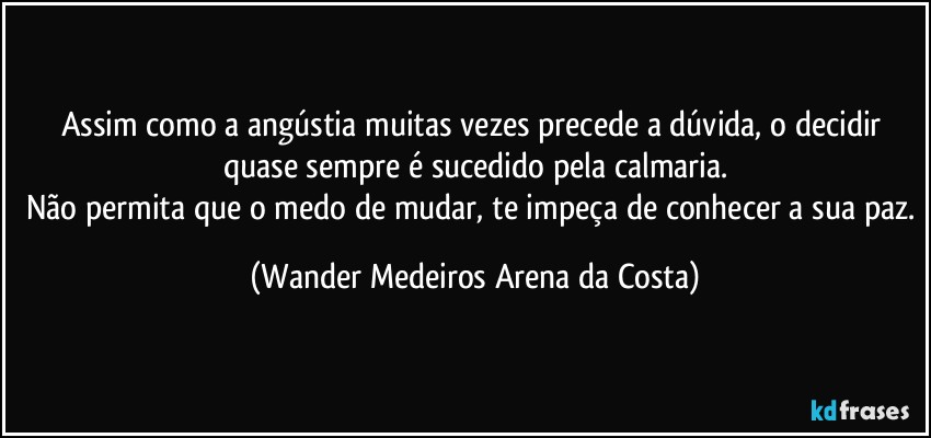 Assim como a angústia muitas vezes precede a dúvida, o decidir quase sempre é sucedido pela calmaria.
Não permita que o medo de mudar, te impeça de conhecer a sua paz. (Wander Medeiros Arena da Costa)