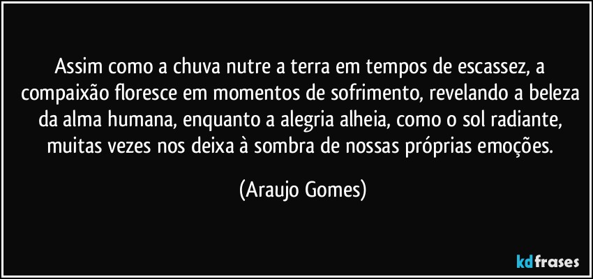 Assim como a chuva nutre a terra em tempos de escassez, a compaixão floresce em momentos de sofrimento, revelando a beleza da alma humana, enquanto a alegria alheia, como o sol radiante, muitas vezes nos deixa à sombra de nossas próprias emoções. (Araujo Gomes)