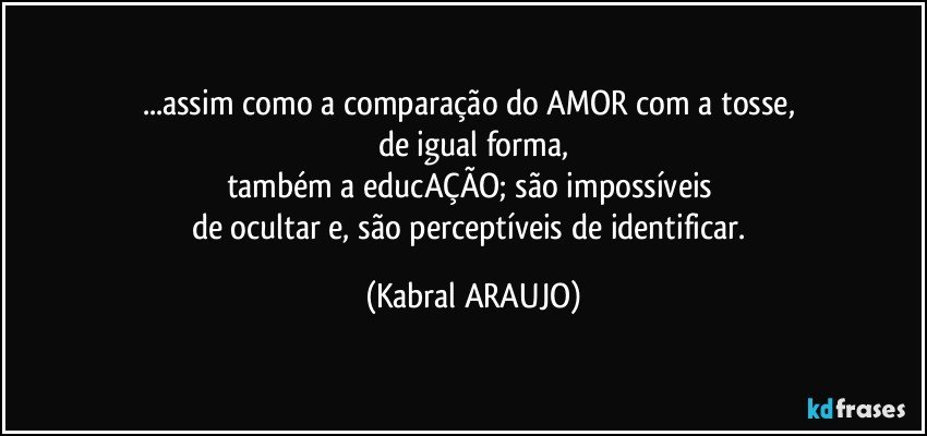 ...assim como a comparação do AMOR com a tosse, 
de igual forma,
também a educAÇÃO; são impossíveis 
de ocultar e, são perceptíveis de identificar. (KABRAL ARAUJO)