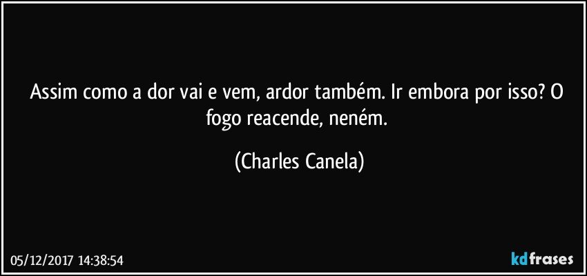 Assim como a dor vai e vem, ardor também. Ir embora por isso? O fogo reacende, neném. (Charles Canela)