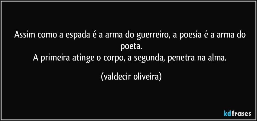 Assim como a espada é a arma do guerreiro, a poesia é a arma do poeta.
A primeira atinge o corpo, a segunda, penetra na alma. (valdecir oliveira)