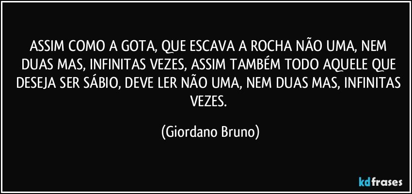 ASSIM COMO A GOTA, QUE ESCAVA A ROCHA NÃO UMA, NEM DUAS MAS, INFINITAS VEZES, ASSIM TAMBÉM TODO AQUELE QUE DESEJA SER SÁBIO, DEVE LER NÃO UMA, NEM DUAS MAS, INFINITAS VEZES. (Giordano Bruno)