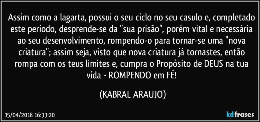 Assim como a lagarta, possui o seu ciclo no seu casulo e, completado este período, desprende-se da "sua prisão", porém vital e necessária ao seu desenvolvimento, rompendo-o para tornar-se uma "nova criatura"; assim seja, visto que nova criatura já tornastes, então rompa com os teus limites e, cumpra o Propósito de DEUS na tua vida - ROMPENDO em FÉ! (KABRAL ARAUJO)