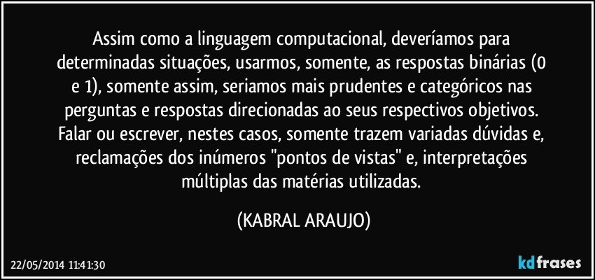 Assim como a linguagem computacional, deveríamos para determinadas situações, usarmos, somente, as respostas binárias (0 e 1), somente assim, seriamos mais prudentes e categóricos nas perguntas e respostas direcionadas ao seus respectivos objetivos. Falar ou escrever, nestes casos, somente trazem variadas dúvidas e, reclamações dos inúmeros "pontos de vistas" e, interpretações múltiplas das matérias utilizadas. (KABRAL ARAUJO)