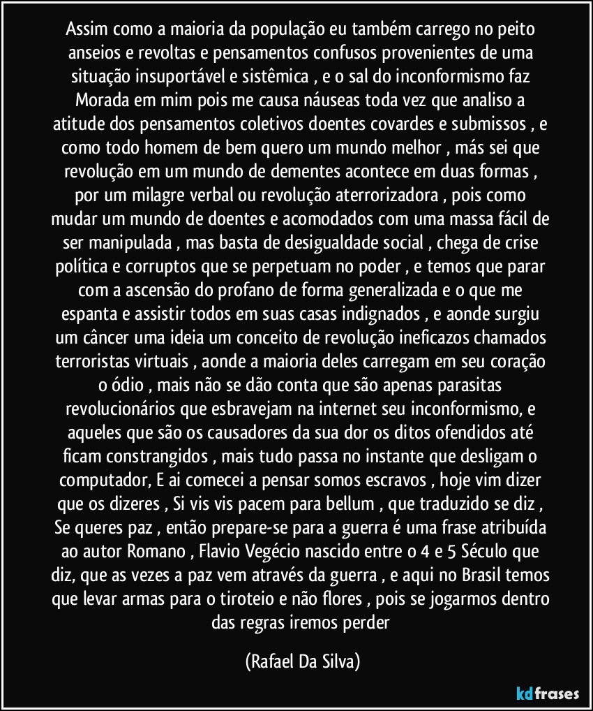 Assim como a maioria da população eu também carrego no peito anseios e revoltas e pensamentos confusos provenientes de uma situação insuportável e sistêmica , e o sal do inconformismo faz Morada em mim pois me causa náuseas toda vez que analiso a atitude dos pensamentos coletivos doentes covardes e submissos , e como todo homem de bem quero um mundo melhor , más sei que revolução em um mundo de dementes acontece em duas formas , por um milagre verbal ou revolução aterrorizadora , pois como mudar um mundo de doentes e acomodados com uma massa fácil de ser manipulada , mas basta de desigualdade social , chega de crise política e corruptos que se perpetuam no poder , e temos que parar com a ascensão do profano de forma generalizada e o que me espanta e assistir todos em suas casas indignados , e aonde surgiu um câncer uma ideia um conceito de revolução ineficazos chamados terroristas virtuais , aonde a maioria deles carregam em seu coração o ódio , mais não se dão conta que são apenas parasitas revolucionários que esbravejam na internet seu inconformismo, e aqueles que são os causadores da sua dor os ditos ofendidos até ficam constrangidos , mais tudo passa no instante que desligam o computador, E ai comecei a pensar somos escravos , hoje vim dizer que os dizeres , Si vis vis pacem para bellum , que traduzido se diz , Se queres paz , então prepare-se para a guerra é uma frase atribuída ao autor Romano , Flavio Vegécio nascido entre o 4 e 5 Século que diz, que as vezes a paz vem através da guerra , e aqui no Brasil temos que levar armas para o tiroteio e não flores , pois se jogarmos dentro das regras iremos perder (Rafael Da Silva)