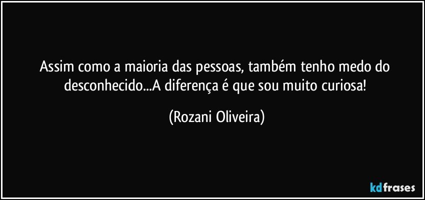 Assim como a maioria das pessoas, também tenho medo do desconhecido...A diferença é que sou muito curiosa! (Rozani Oliveira)
